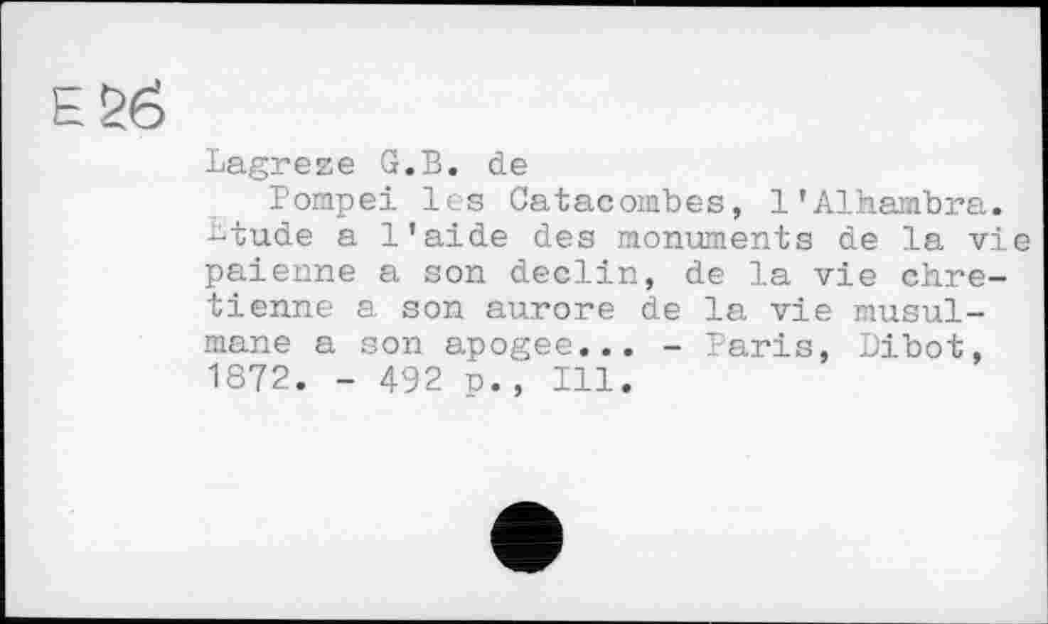 ﻿Lagreze G.B. de
Pompei les Catacombes, 1’Alhambra, btude a l’aide des monuments de la vie païenne a son déclin, de la vie chrétienne a son aurore de la vie musulmane a son apogee... - Paris, Dibot, 1872. - 492 p., Ill.